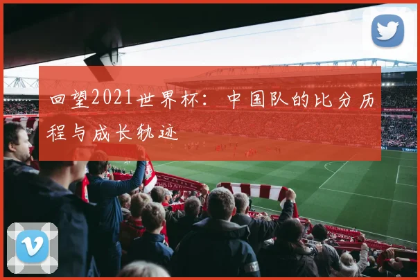 回望2021世界杯：中国队的比分历程与成长轨迹