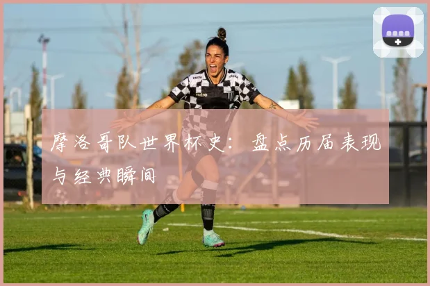 摩洛哥队世界杯史：盘点历届表现与经典瞬间