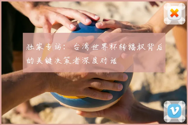 独家专访:台湾世界杯转播权背后的关键决策者深度对话