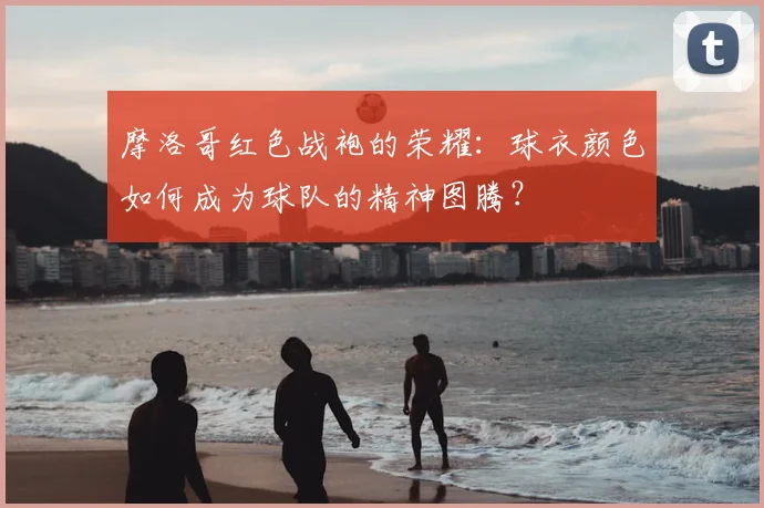 摩洛哥红色战袍的荣耀：球衣颜色如何成为球队的精神图腾？