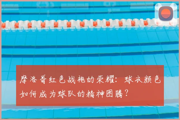 摩洛哥红色战袍的荣耀：球衣颜色如何成为球队的精神图腾？