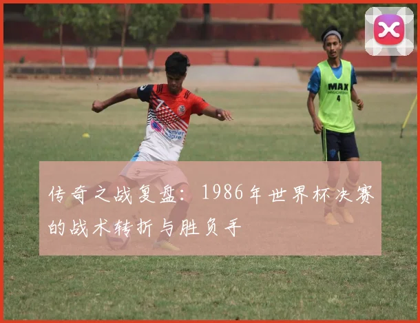 传奇之战复盘：1986年世界杯决赛的战术转折与胜负手