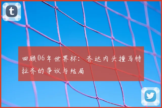 回顾06年世界杯：齐达内头撞马特拉齐的争议与结局