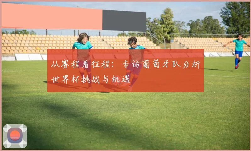 从赛程看征程：专访葡萄牙队分析世界杯挑战与机遇