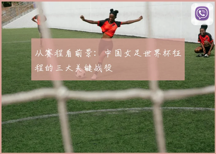 从赛程看前景：中国女足世界杯征程的三大关键战役