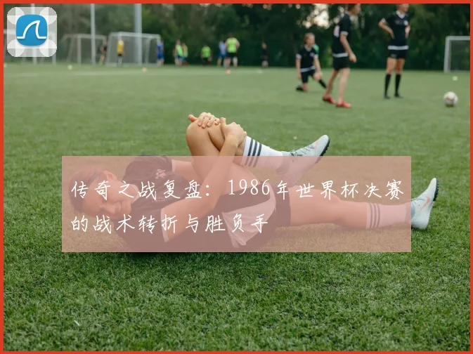 传奇之战复盘:1986年世界杯决赛的战术转折与胜负手