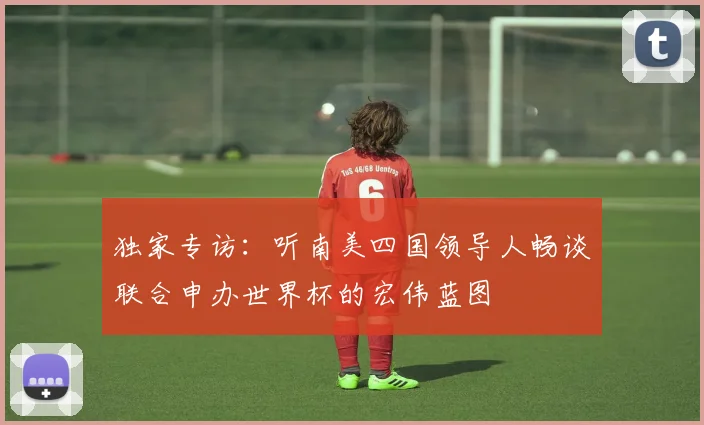 独家专访:听南美四国领导人畅谈联合申办世界杯的宏伟蓝图