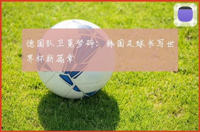 德国队卫冕梦碎：韩国足球书写世界杯新篇章