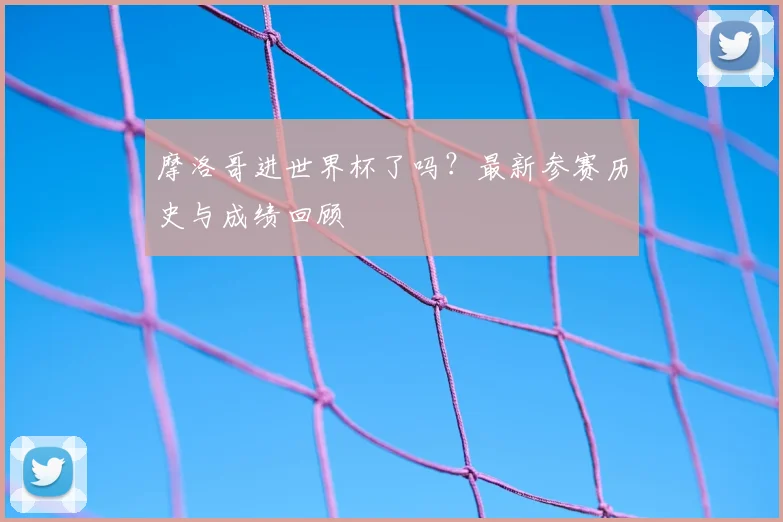 摩洛哥进世界杯了吗？最新参赛历史与成绩回顾